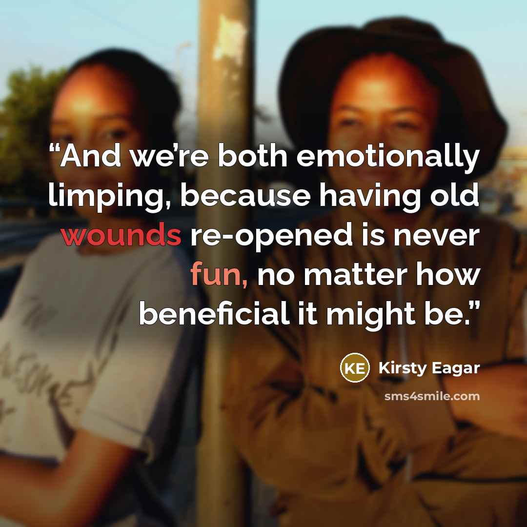 “And we’re both emotionally limping, because having old wounds re-opened is never fun, no matter how beneficial it might be.” quote by Kirsty Eagar