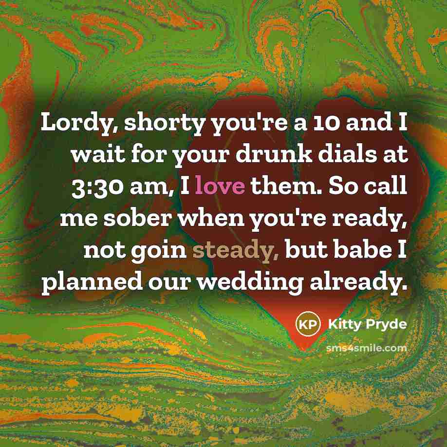 “Lordy, shorty you're a 10 and I wait for your drunk dials at 3:30 am, I love them. So call me sober when you're ready, not goin steady, but babe I planned our wedding already.” quote by Kitty Pryde