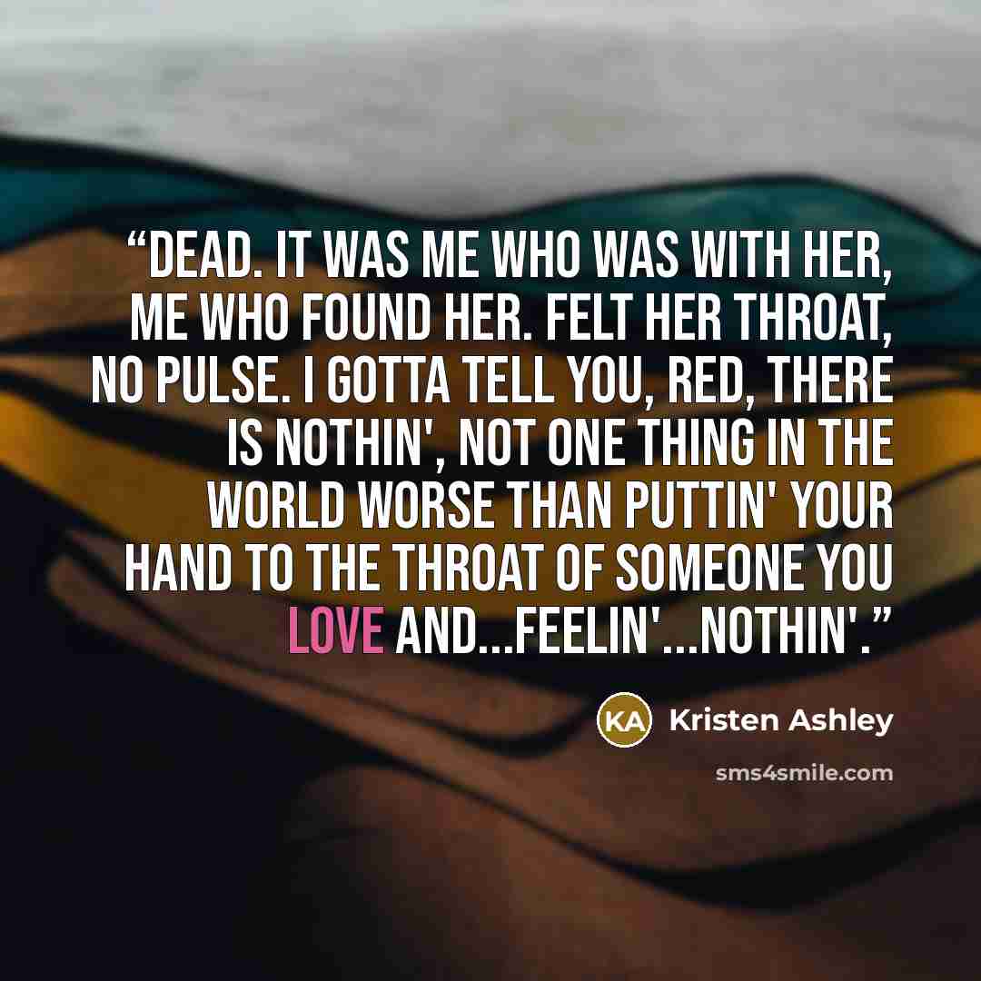 “Dead. It was me who was with her, me who found her. Felt her throat, no pulse. I gotta tell you, Red, there is nothin', not one thing in the world worse than puttin' your hand to the throat of someone you love and...feelin'...nothin'.” quote by Kristen Ashley