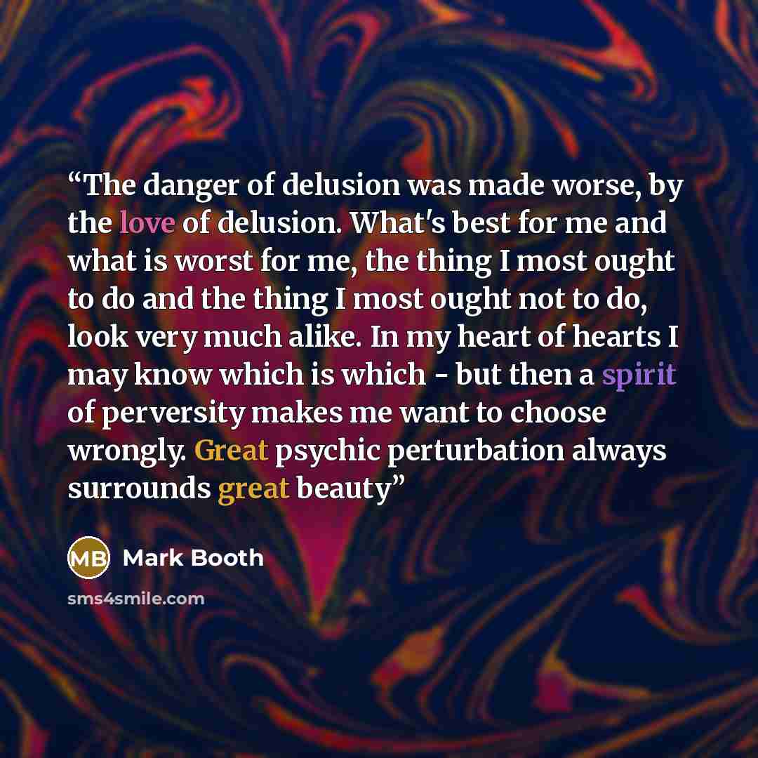 “The danger of delusion was made worse, by the love of delusion. What's best for me and what is worst for me, the thing I most ought to do and the thing I most ought not to do, look very much alike. In my heart of hearts I may know which is which - but then a spirit of perversity makes me want to…” quote by Mark Booth