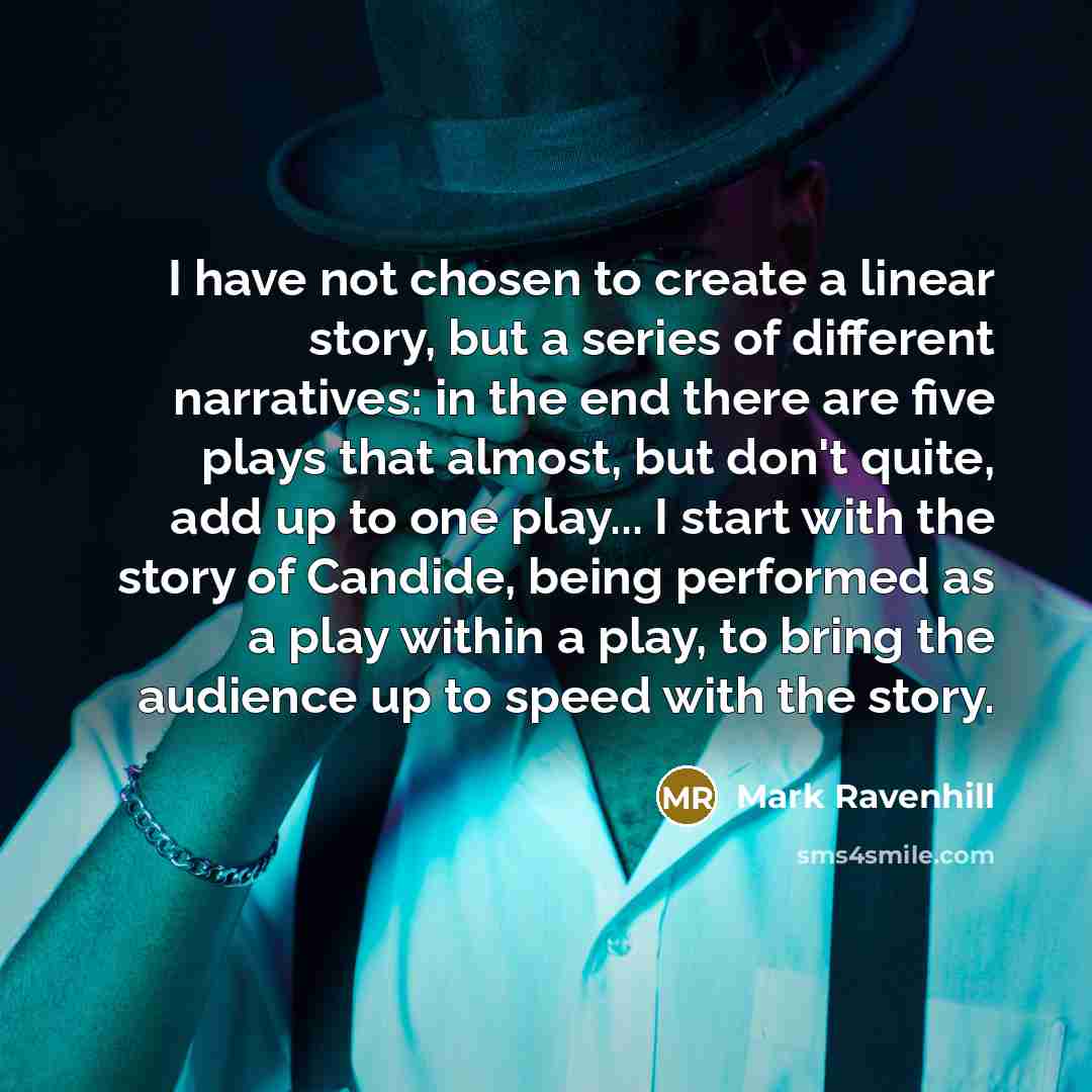 “I have not chosen to create a linear story, but a series of different narratives: in the end there are five plays that almost, but don't quite, add up to one play... I start with the story of Candide, being performed as a play within a play, to bring the audience up to speed with the story.” quote by Mark Ravenhill