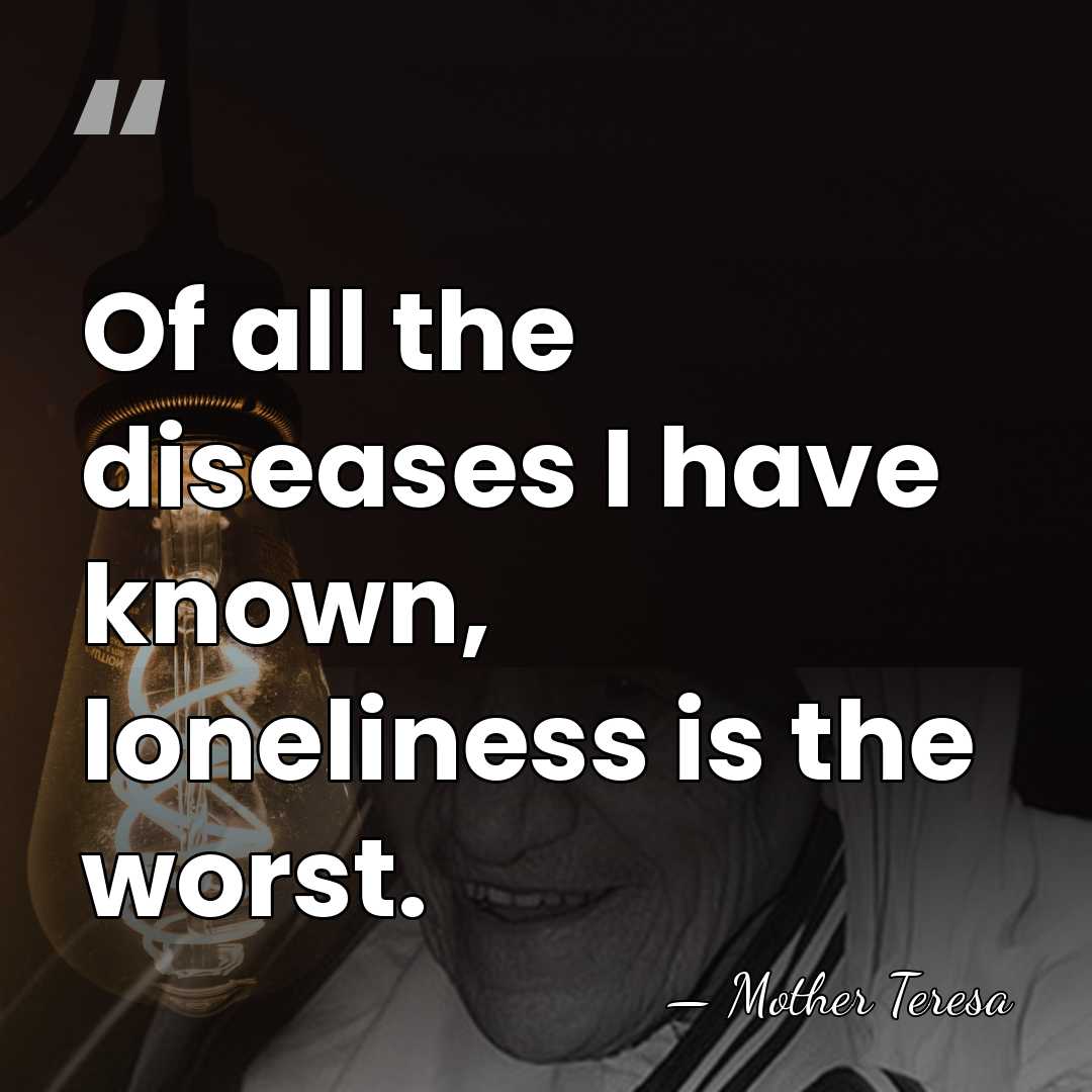 Of all the diseases I have known, loneliness is the worst. - Mother Teresa