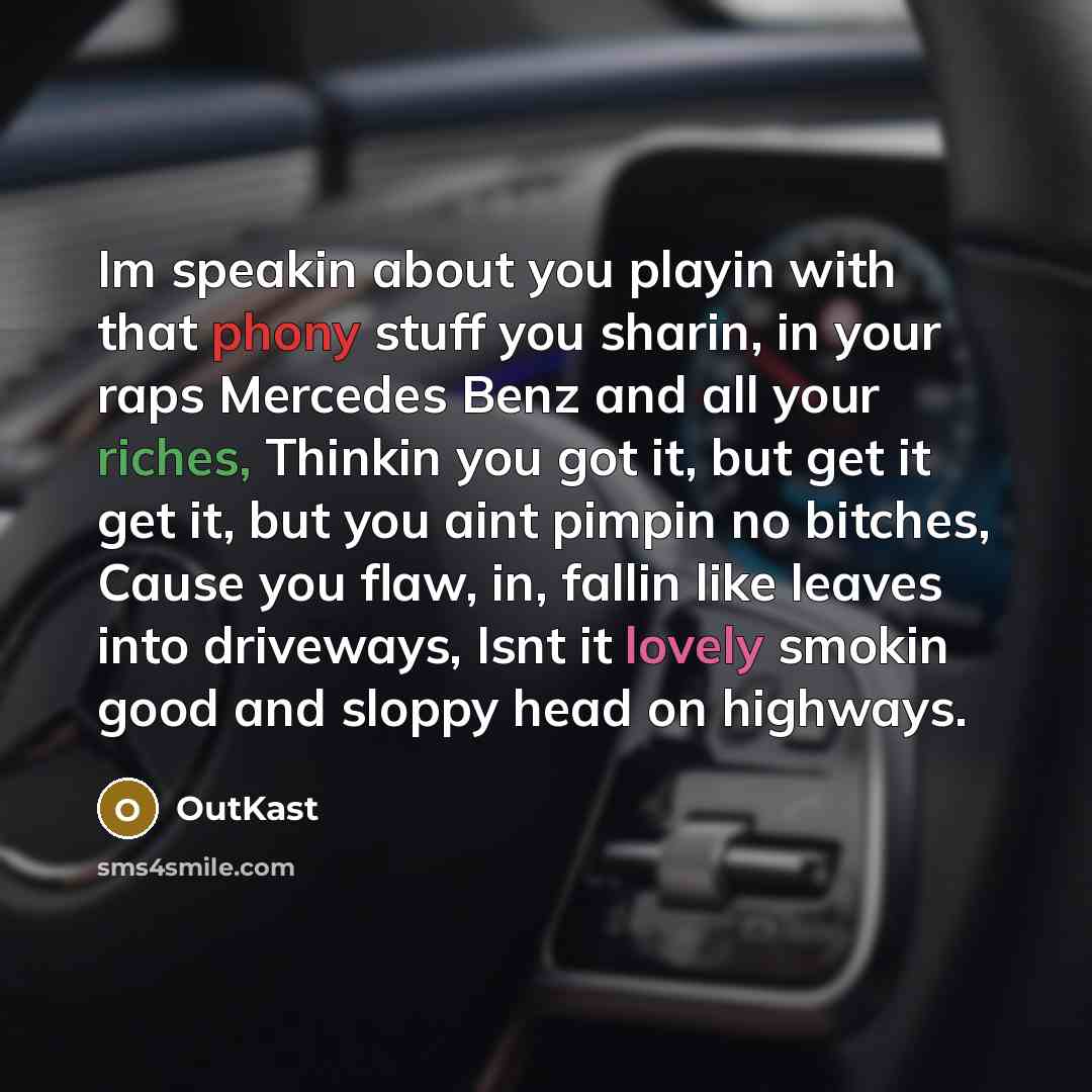 “Im speakin about you playin with that phony stuff you sharin, in your raps Mercedes Benz and all your riches, Thinkin you got it, but get it get it, but you aint pimpin no bitches, Cause you flaw, in, fallin like leaves into driveways, Isnt it lovely smokin good and sloppy head on highways.” quote by Outkast