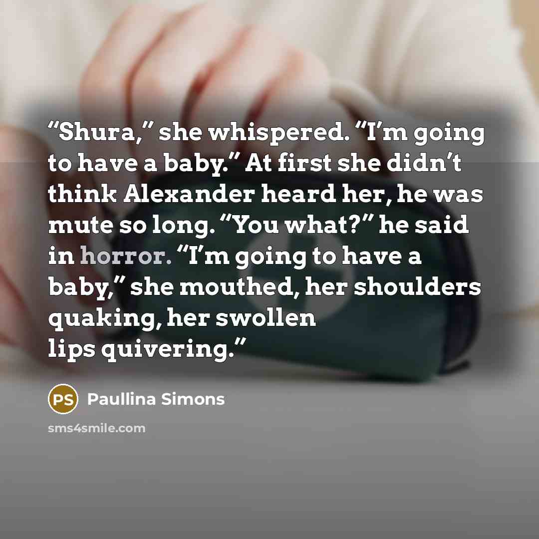 “Shura,” she whispered. “I’m going to have a baby.” At first she didn’t think Alexander heard her, he was mute so long. “You what?” he said in horror. “I’m going to have a baby,” she mouthed, her shoulders quaking, her swollen lips quivering.” quote by Paullina Simons