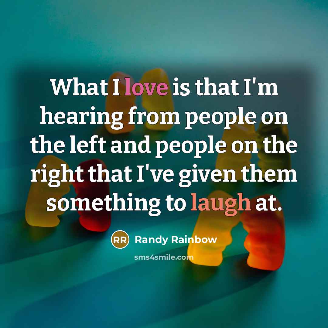 “What I love is that I'm hearing from people on the left and people on the right that I've given them something to laugh at.” quote by Randy Rainbow