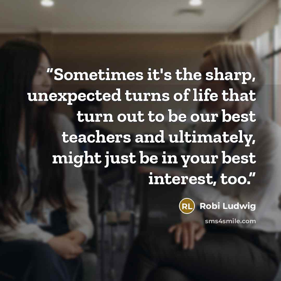 “Sometimes it's the sharp, unexpected turns of life that turn out to be our best teachers and ultimately, might just be in your best interest, too.” quote by Robi Ludwig