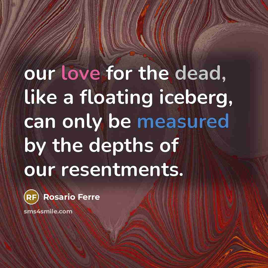 “our love for the dead, like a floating iceberg, can only be measured by the depths of our resentments.” quote by Rosario Ferre