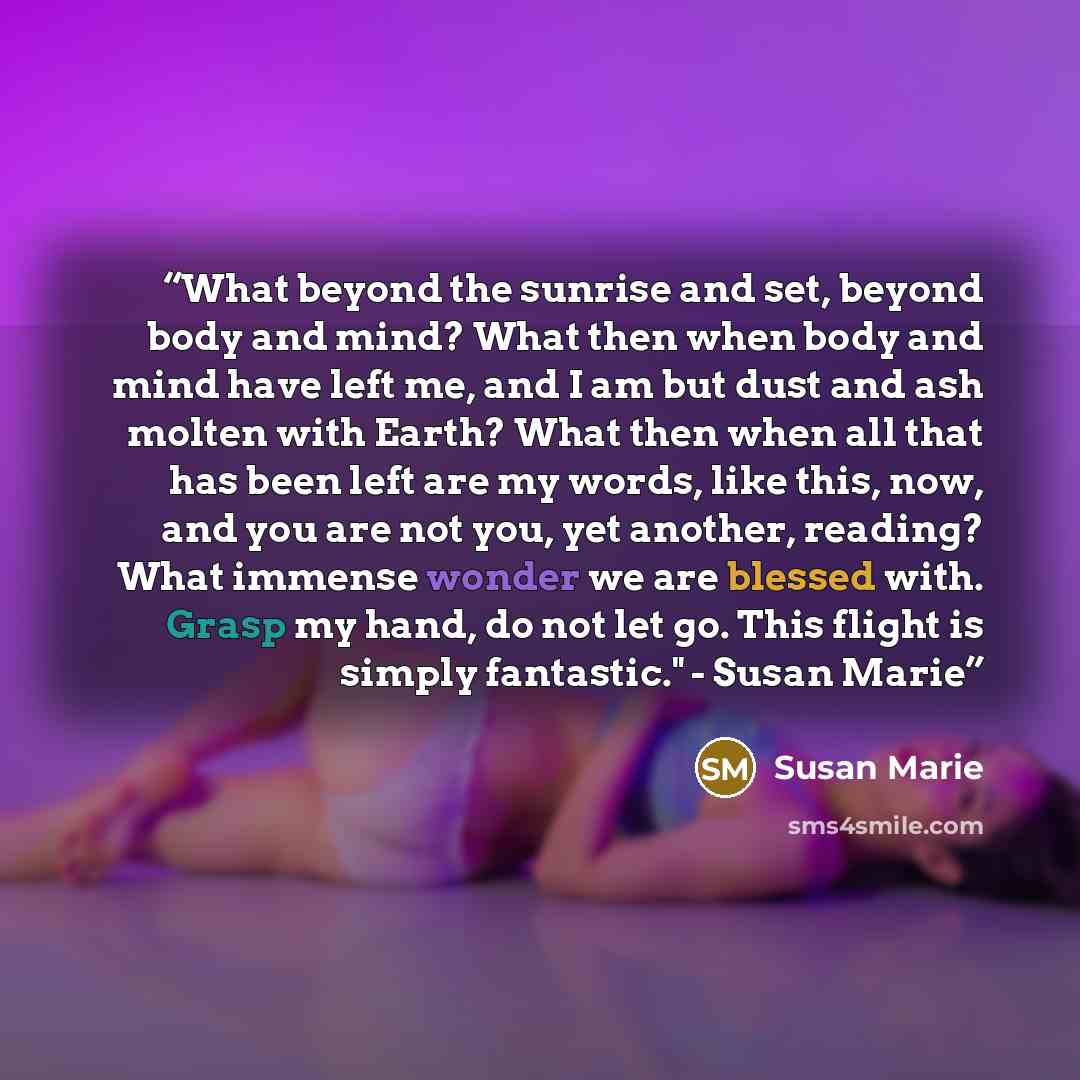 “What beyond the sunrise and set, beyond body and mind? What then when body and mind have left me, and I am but dust and ash molten with Earth? What then when all that has been left are my words, like this, now, and you are not you, yet another, reading? What immense wonder we are blessed with…” quote by Susan Marie