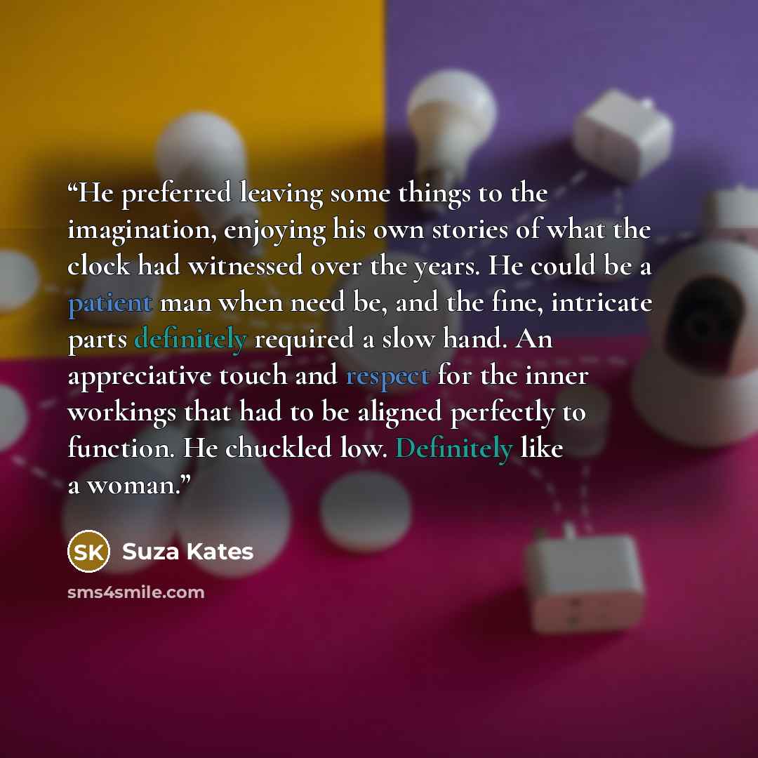 “He preferred leaving some things to the imagination, enjoying his own stories of what the clock had witnessed over the years. He could be a patient man when need be, and the fine, intricate parts definitely required a slow hand. An appreciative touch and respect for the inner workings that had to…” quote by Suza Kates