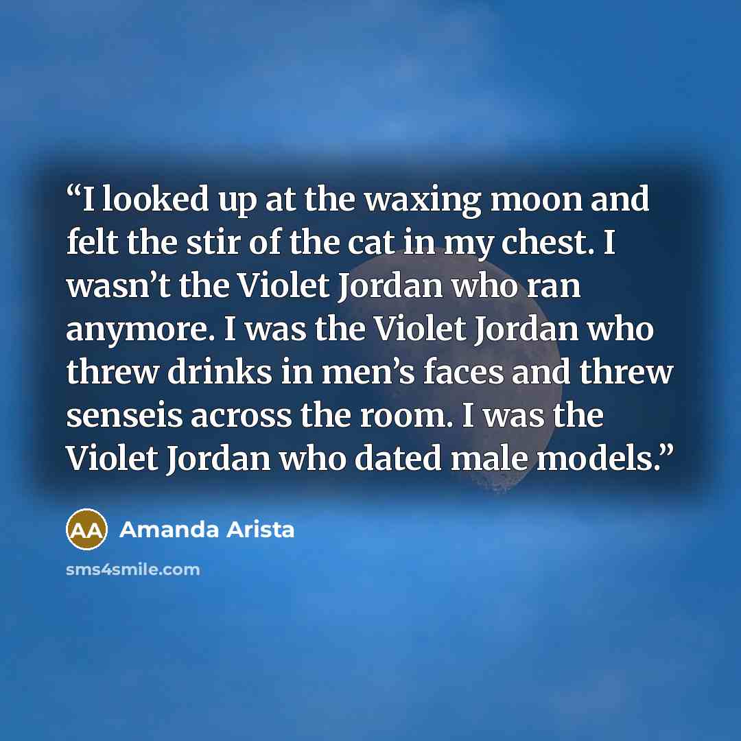 “I looked up at the waxing moon and felt the stir of the cat in my chest. I wasn’t the Violet Jordan who ran anymore. I was the Violet Jordan who threw drinks in men’s faces and threw senseis across the room. I was the Violet Jordan who dated male models.” quote by Amanda Arista