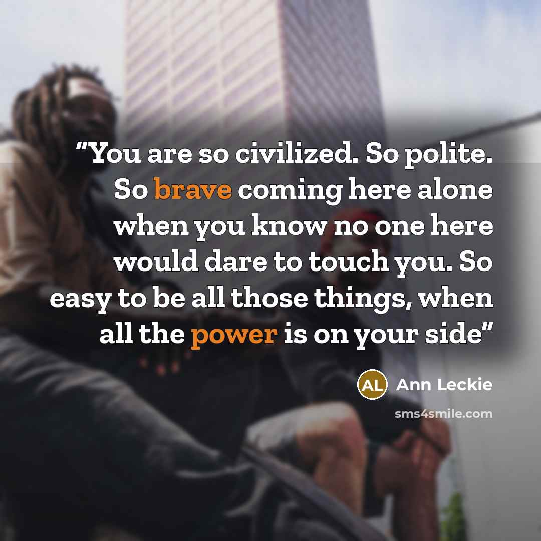 “You are so civilized. So polite. So brave coming here alone when you know no one here would dare to touch you. So easy to be all those things, when all the power is on your side” quote by Ann Leckie