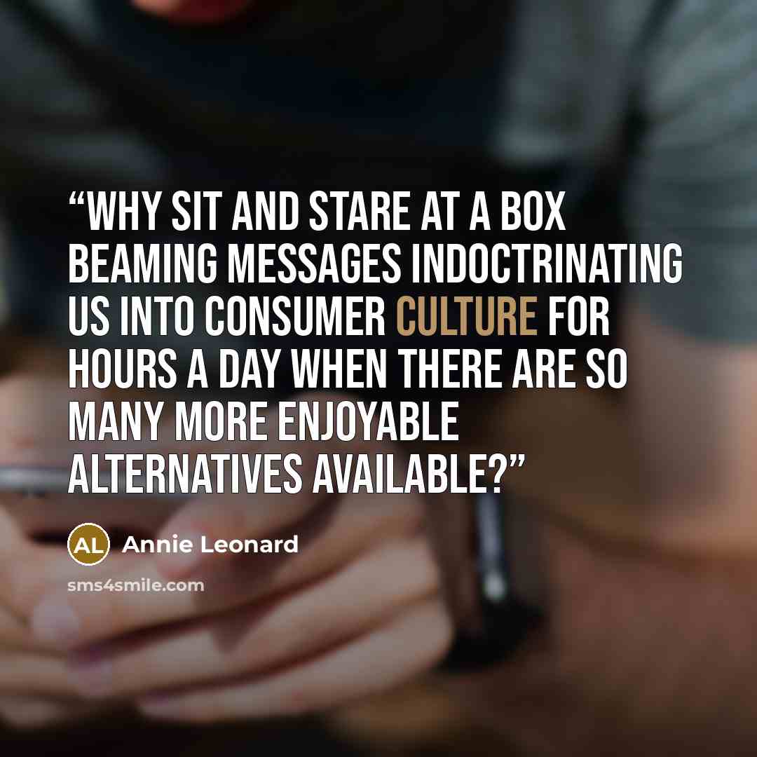 “Why sit and stare at a box beaming messages indoctrinating us into consumer culture for hours a day when there are so many more enjoyable alternatives available?” quote by Annie Leonard