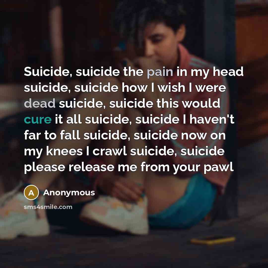 “Suicide, suicide the pain in my head suicide, suicide how I wish I were dead suicide, suicide this would cure it all suicide, suicide I haven't far to fall suicide, suicide now on my knees I crawl suicide, suicide please release me from your pawl” quote by Anonymous