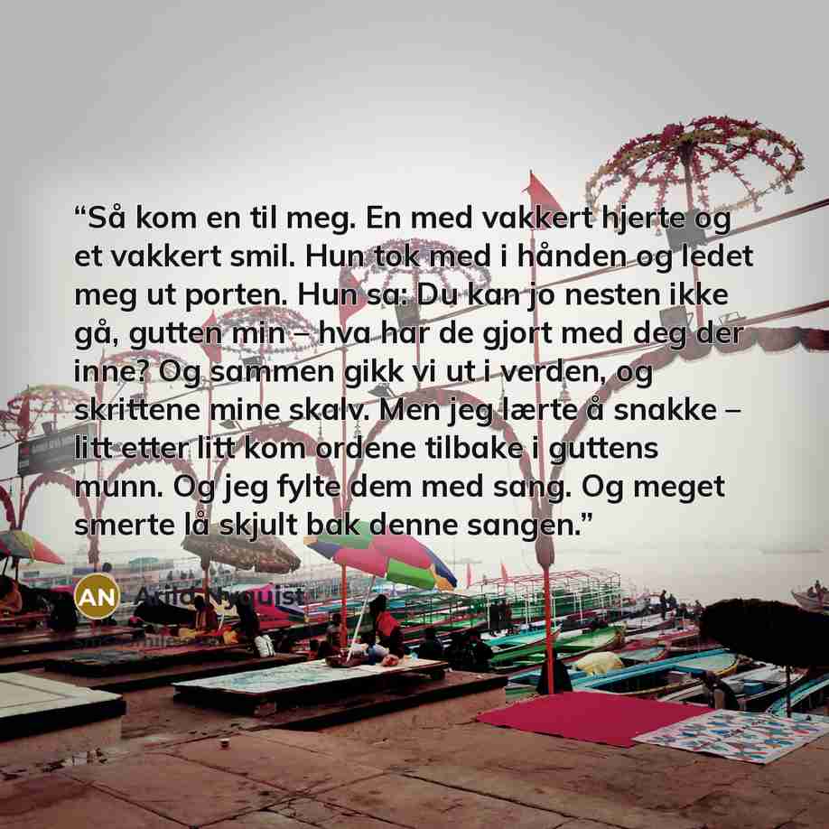 “Så kom en til meg. En med vakkert hjerte og et vakkert smil. Hun tok med i hånden og ledet meg ut porten. Hun sa: Du kan jo nesten ikke gå, gutten min – hva har de gjort med deg der inne? Og sammen gikk vi ut i verden, og skrittene mine skalv. Men jeg lærte å snakke – litt etter litt kom ordene…” quote by Arild Nyquist
