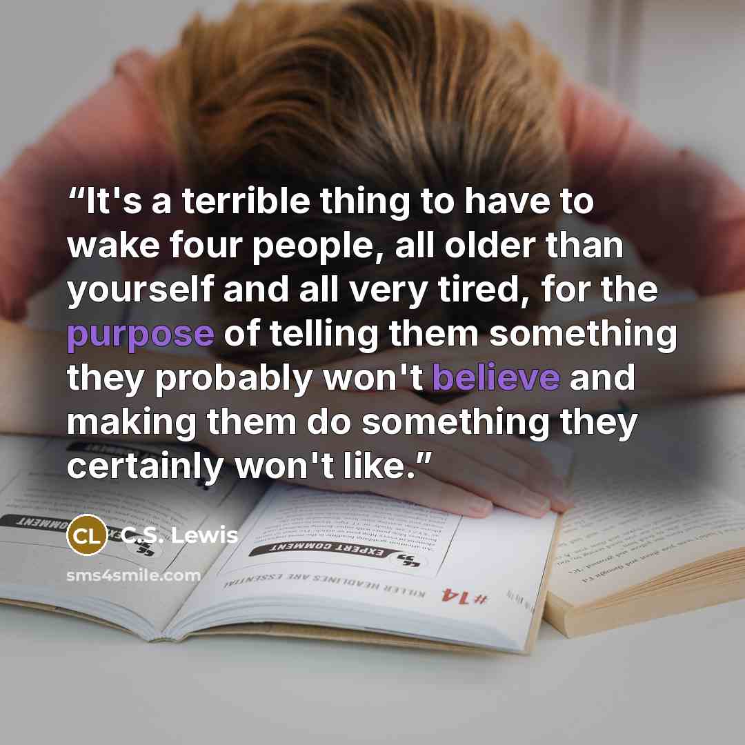 “It's a terrible thing to have to wake four people, all older than yourself and all very tired, for the purpose of telling them something they probably won't believe and making them do something they certainly won't like.” quote by C.S. Lewis