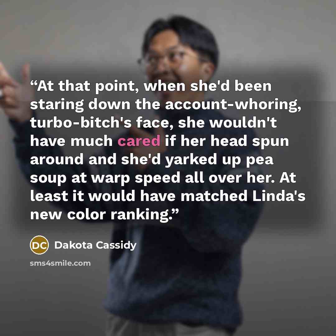“At that point, when she'd been staring down the account-whoring, turbo-bitch's face, she wouldn't have much cared if her head spun around and she'd yarked up pea soup at warp speed all over her. At least it would have matched Linda's new color ranking.” quote by Dakota Cassidy