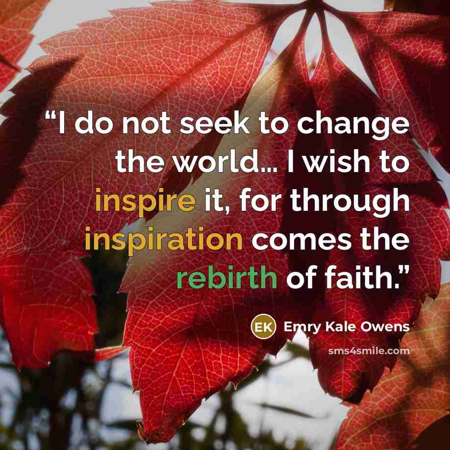 “I do not seek to change the world… I wish to inspire it, for through inspiration comes the rebirth of faith.” quote by Emry Kale Owens