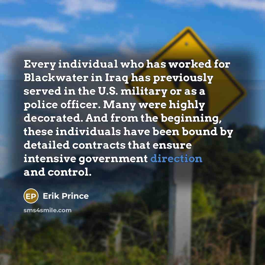 “Every individual who has worked for Blackwater in Iraq has previously served in the U.S. military or as a police officer. Many were highly decorated. And from the beginning, these individuals have been bound by detailed contracts that ensure intensive government direction and control.” quote by Erik Prince