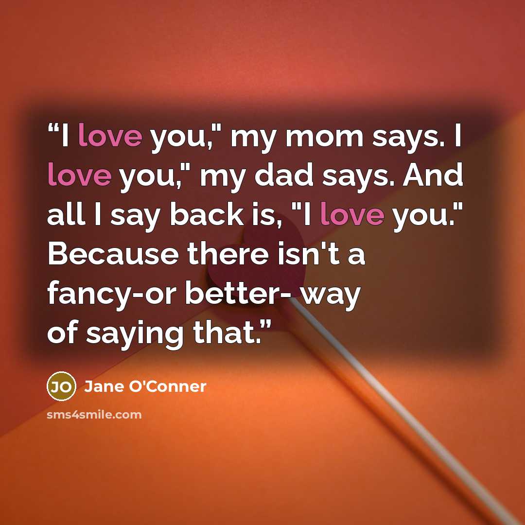 “I love you," my mom says. I love you," my dad says. And all I say back is, "I love you." Because there isn't a fancy-or better- way of saying that.” quote by Jane O'Conner