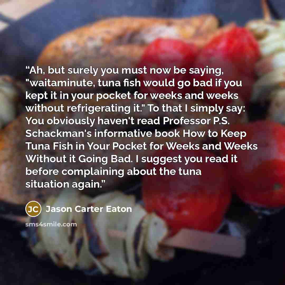 “Ah, but surely you must now be saying, "waitaminute, tuna fish would go bad if you kept it in your pocket for weeks and weeks without refrigerating it." To that I simply say: You obviously haven't read Professor P.S. Schackman's informative book How to Keep Tuna Fish in Your Pocket for Weeks and…” quote by Jason Carter Eaton