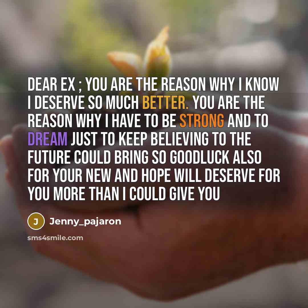 “Dear Ex ; you are the reason why I know I deserve so much better. you are the reason why I have to be strong and to dream just to keep believing to the future could bring so goodluck also for your new and hope will deserve for you more than I could give you” quote by Jenny_pajaron