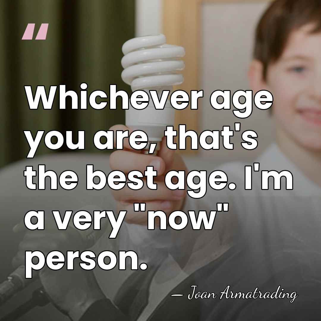 Whichever age you are, that's the best age. I'm a very "now"&hellip; - Joan Armatrading