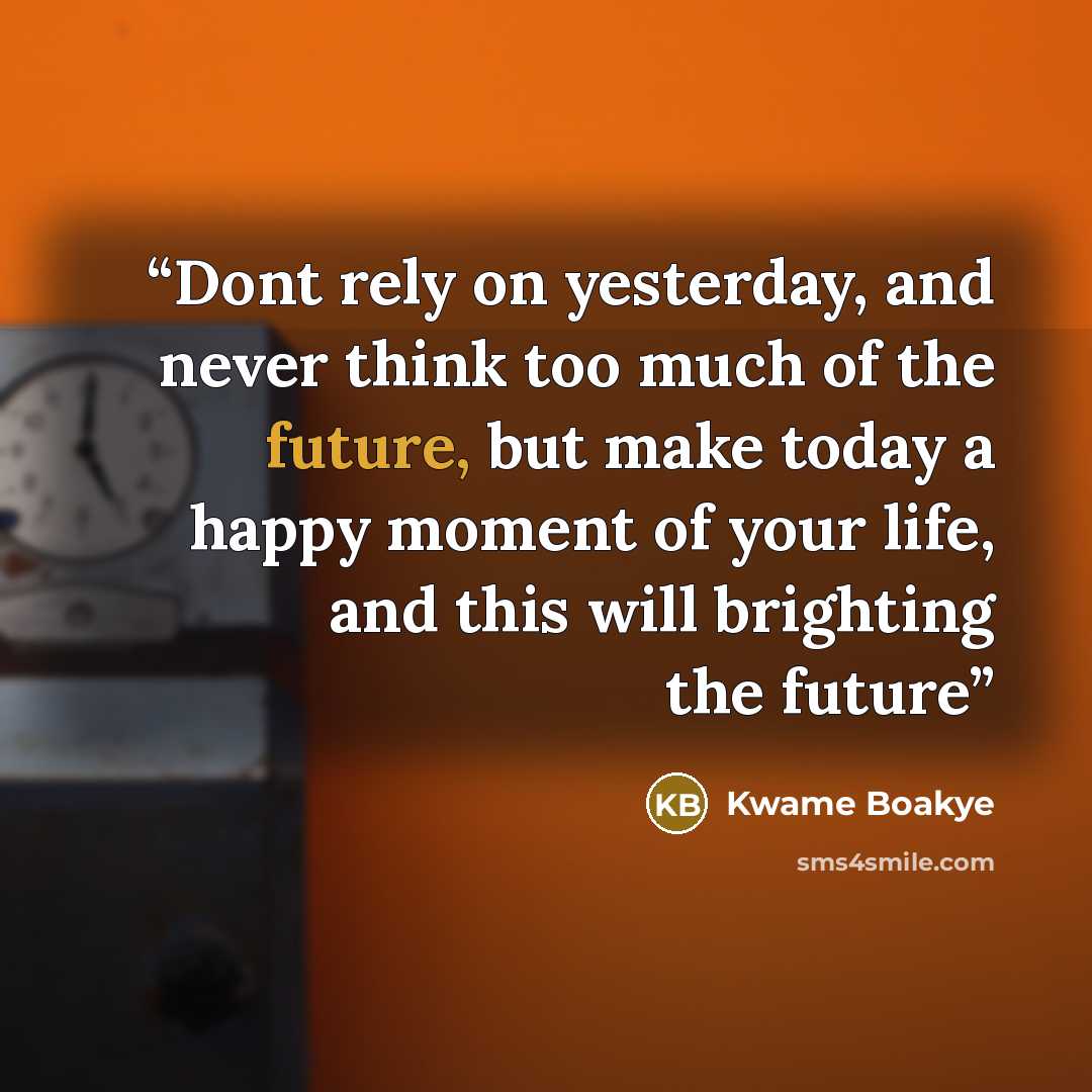 “Dont rely on yesterday, and never think too much of the future, but make today a happy moment of your life, and this will brighting the future” quote by Kwame Boakye
