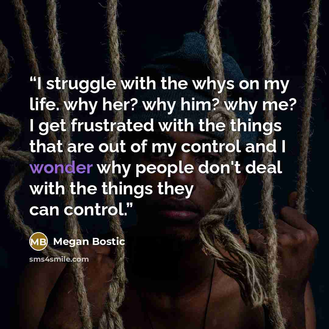 “I struggle with the whys on my life. why her? why him? why me? I get frustrated with the things that are out of my control and I wonder why people don't deal with the things they can control.” quote by Megan Bostic