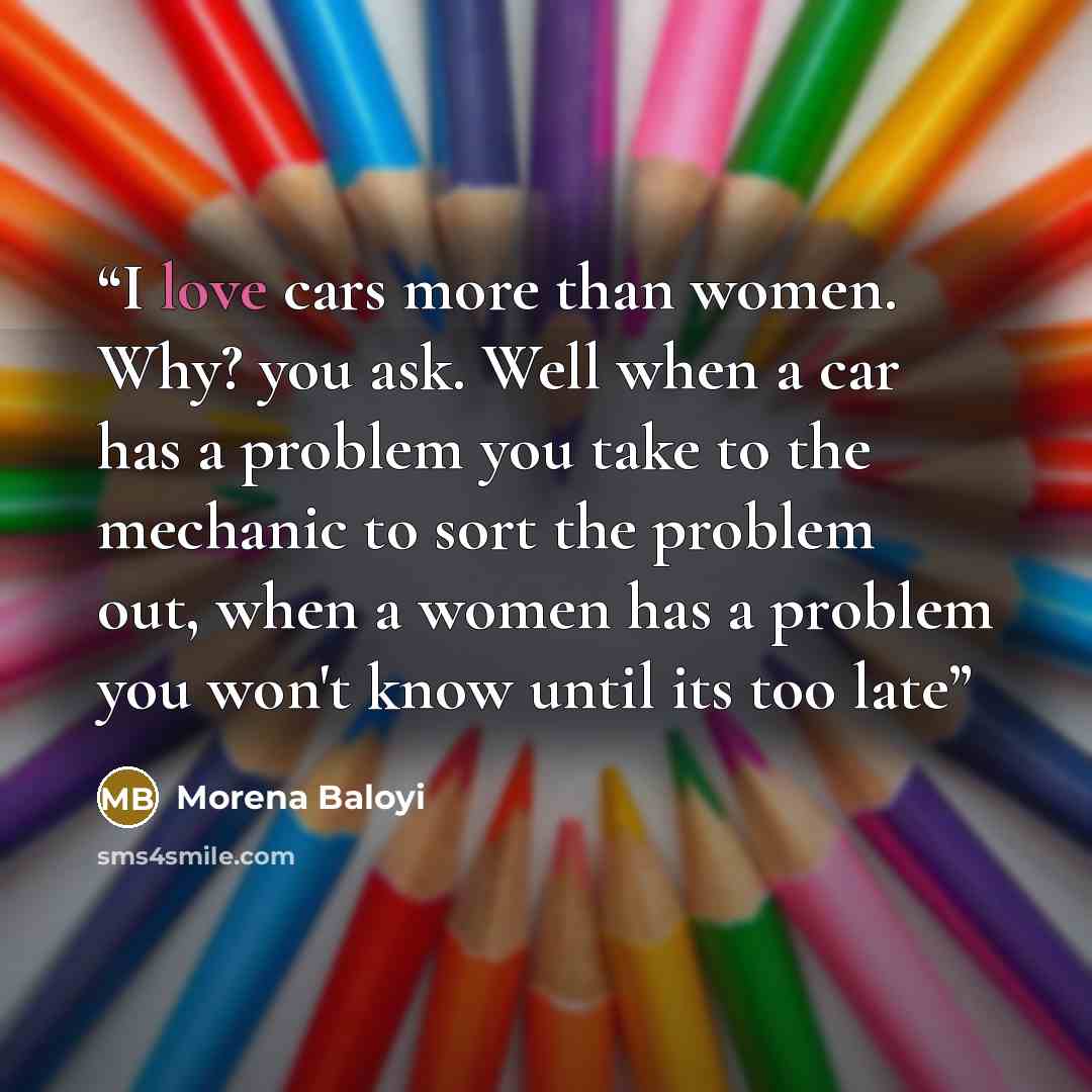 “I love cars more than women. Why? you ask. Well when a car has a problem you take to the mechanic to sort the problem out, when a women has a problem you won't know until its too late” quote by Morena Baloyi