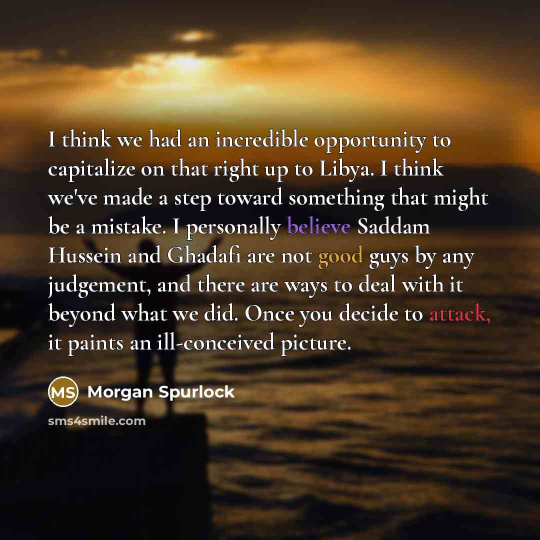 “I think we had an incredible opportunity to capitalize on that right up to Libya. I think we've made a step toward something that might be a mistake. I personally believe Saddam Hussein and Ghadafi are not good guys by any judgement, and there are ways to deal with it beyond what we did. Once you…” quote by Morgan Spurlock