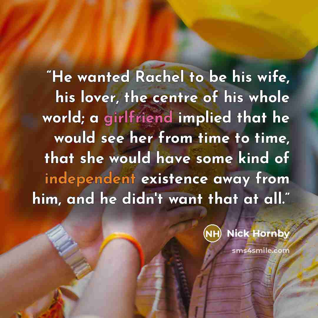 “He wanted Rachel to be his wife, his lover, the centre of his whole world; a girlfriend implied that he would see her from time to time, that she would have some kind of independent existence away from him, and he didn't want that at all.” quote by Nick Hornby