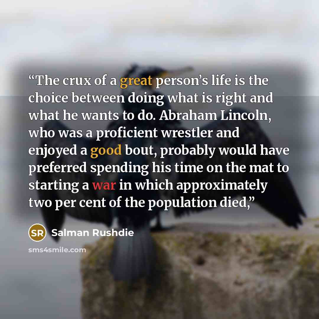“The crux of a great person’s life is the choice between doing what is right and what he wants to do. Abraham Lincoln, who was a proficient wrestler and enjoyed a good bout, probably would have preferred spending his time on the mat to starting a war in which approximately two per cent of the…” quote by Salman Rushdie