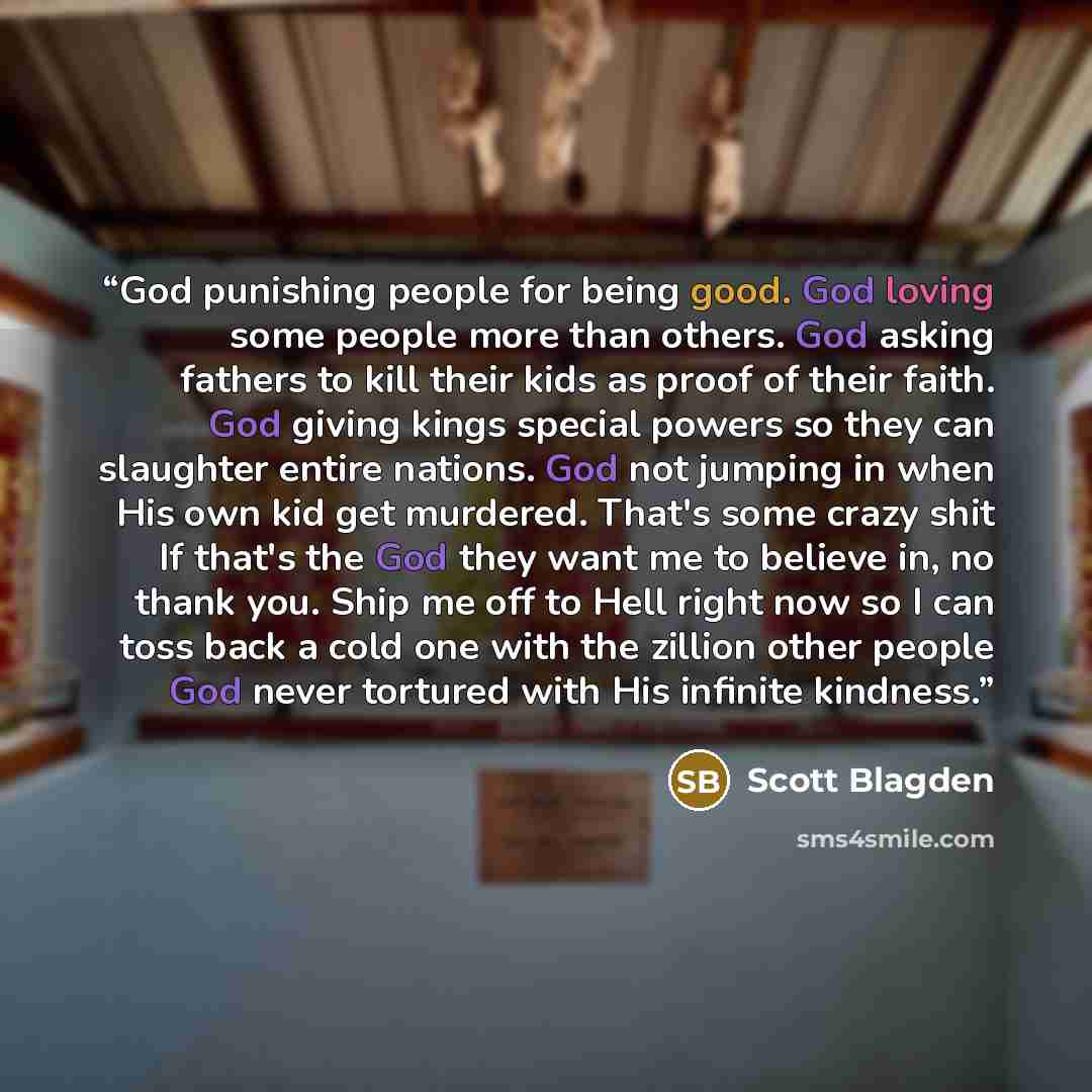 “God punishing people for being good. God loving some people more than others. God asking fathers to kill their kids as proof of their faith. God giving kings special powers so they can slaughter entire nations. God not jumping in when His own kid get murdered. That's some crazy shit If that's the…” quote by Scott Blagden