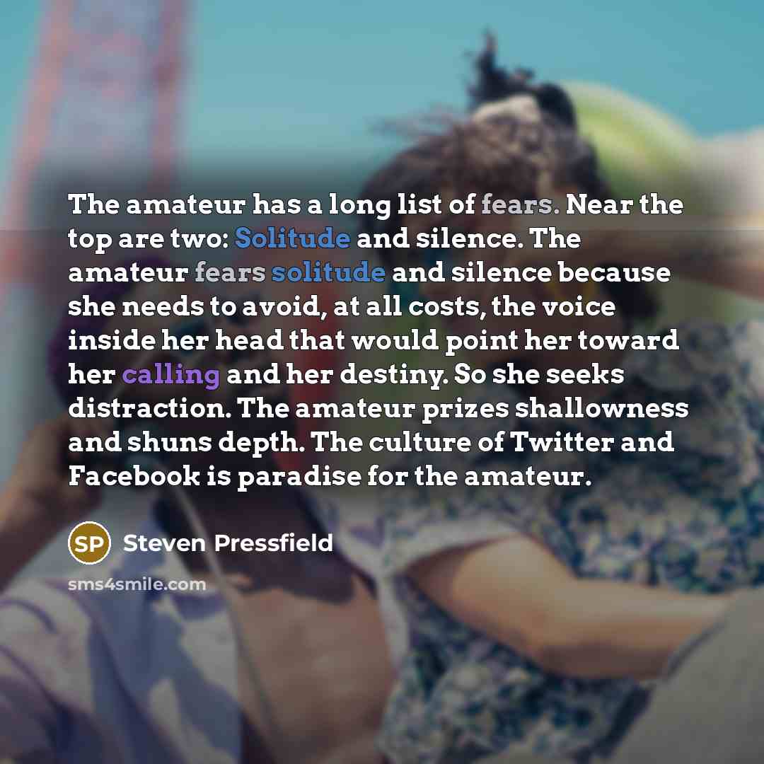 “The amateur has a long list of fears. Near the top are two: Solitude and silence. The amateur fears solitude and silence because she needs to avoid, at all costs, the voice inside her head that would point her toward her calling and her destiny. So she seeks distraction. The amateur prizes…” quote by Steven Pressfield