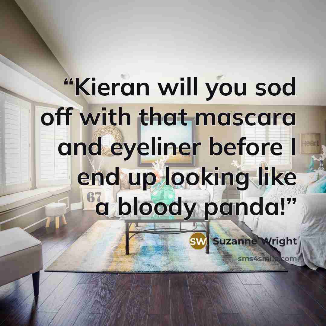 “Kieran will you sod off with that mascara and eyeliner before I end up looking like a bloody panda!” quote by Suzanne Wright