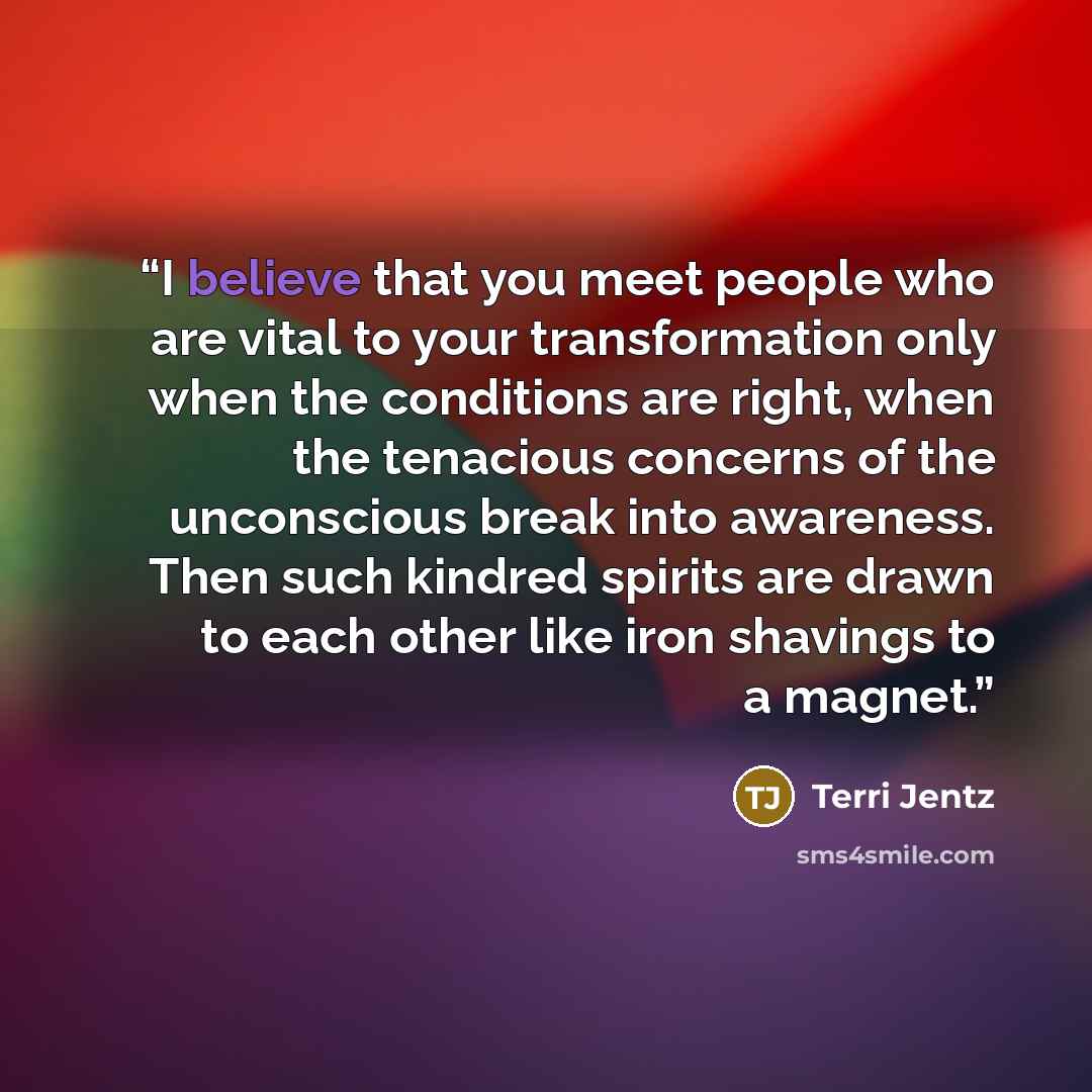 “I believe that you meet people who are vital to your transformation only when the conditions are right, when the tenacious concerns of the unconscious break into awareness. Then such kindred spirits are drawn to each other like iron shavings to a magnet.” quote by Terri Jentz