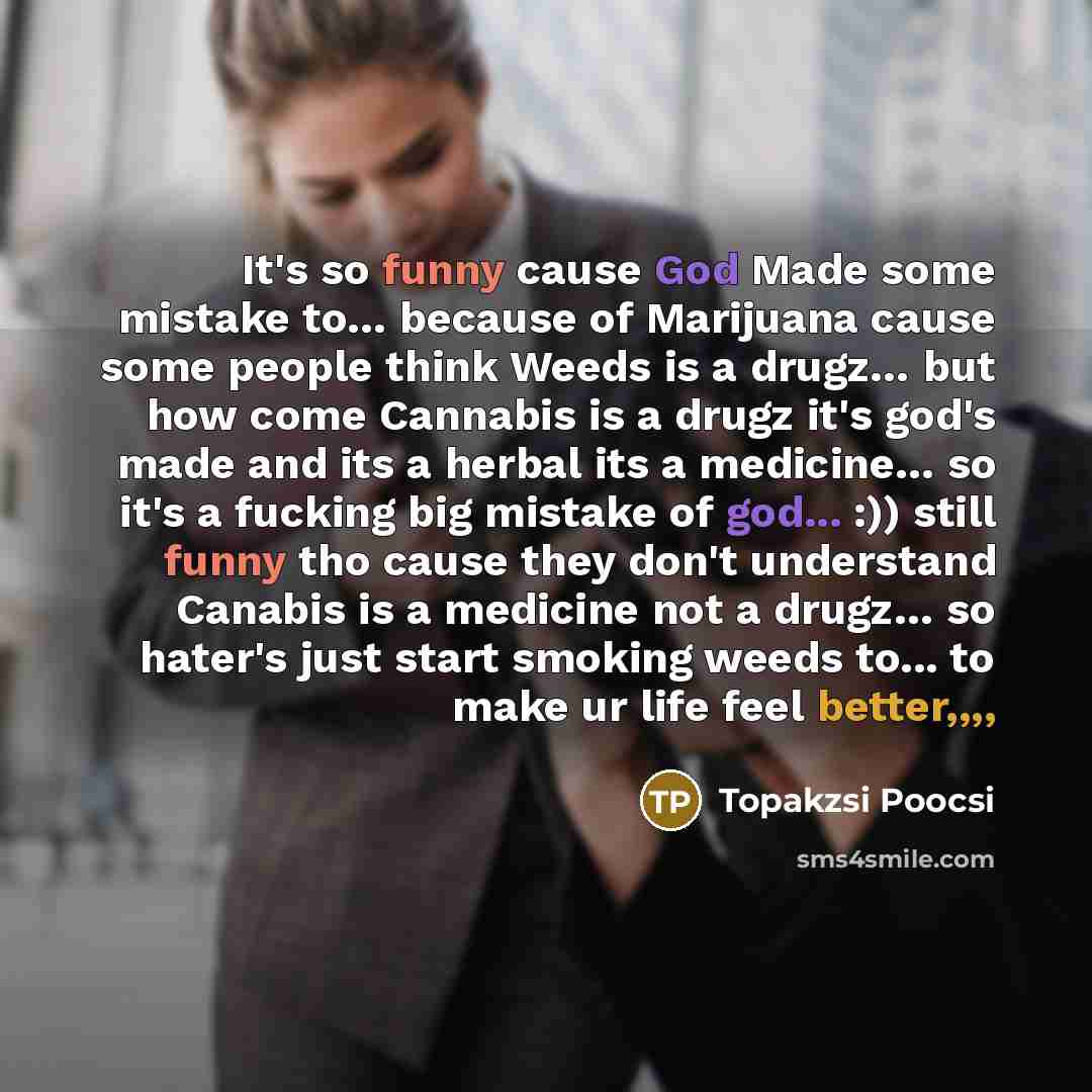 “It's so funny cause God Made some mistake to… because of Marijuana cause some people think Weeds is a drugz… but how come Cannabis is a drugz it's god's made and its a herbal its a medicine… so it's a fucking big mistake of god... :)) still funny tho cause they don't understand Canabis is a…” quote by Topakzsi Poocsi
