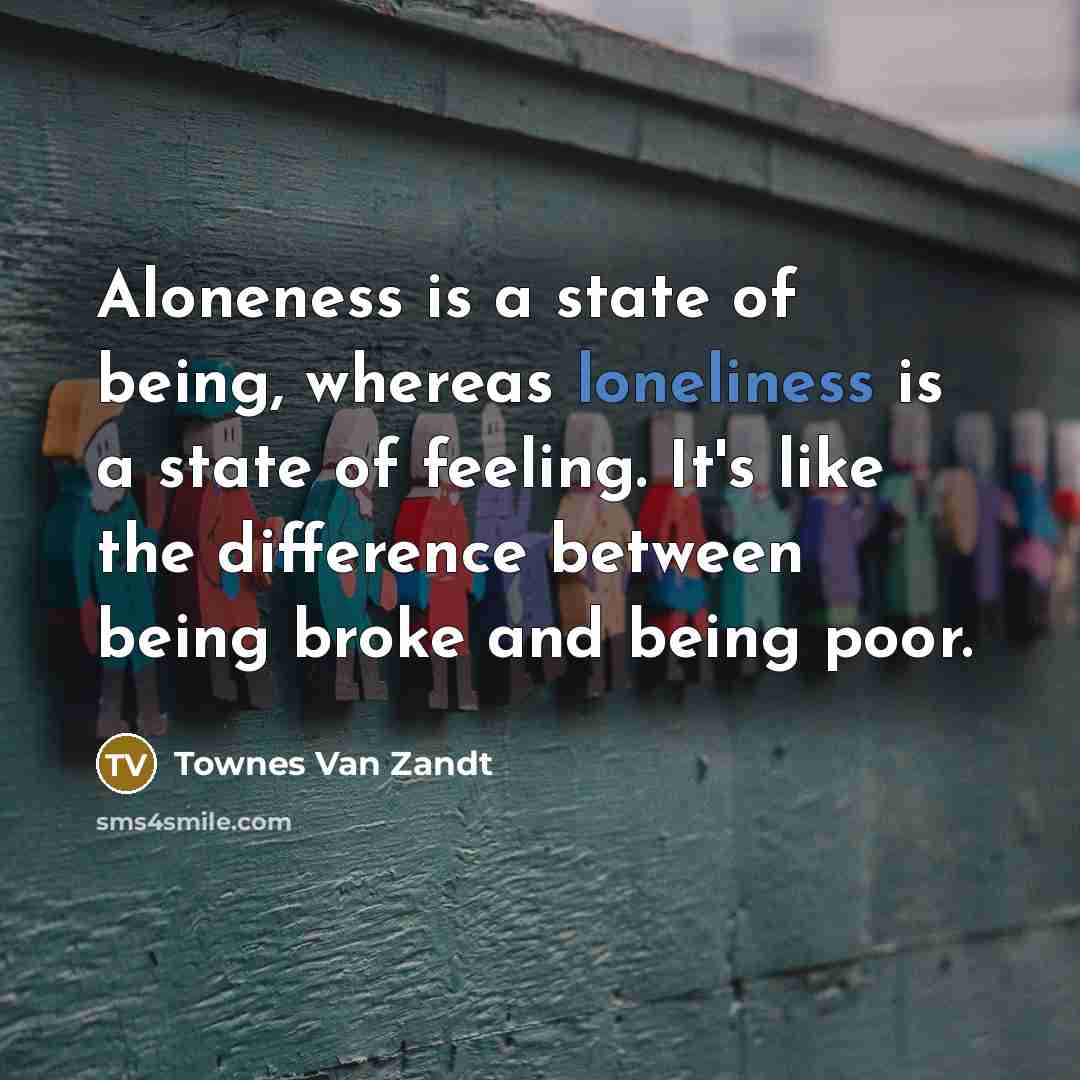 “Aloneness is a state of being, whereas loneliness is a state of feeling. It's like the difference between being broke and being poor.” quote by Townes Van Zandt