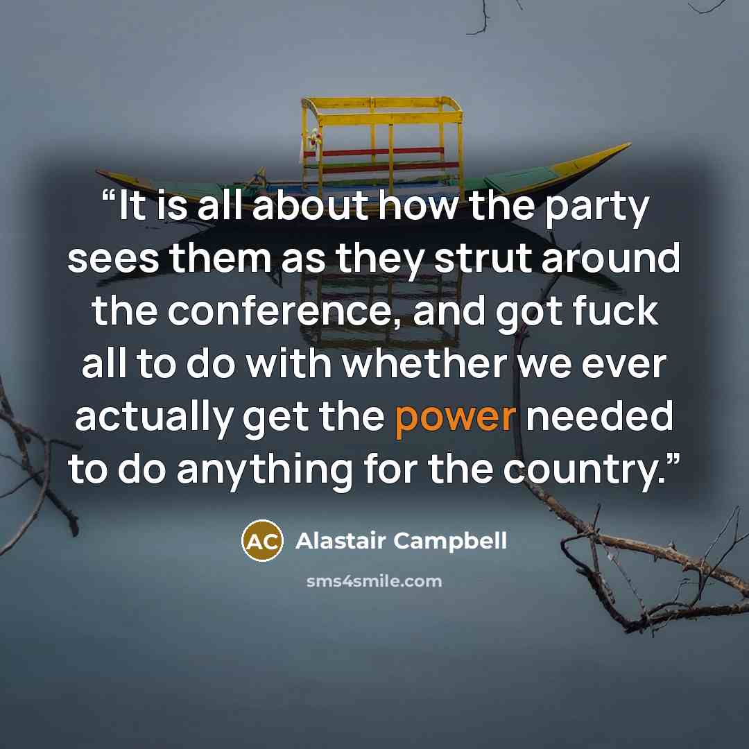 “It is all about how the party sees them as they strut around the conference, and got fuck all to do with whether we ever actually get the power needed to do anything for the country.” quote by Alastair Campbell