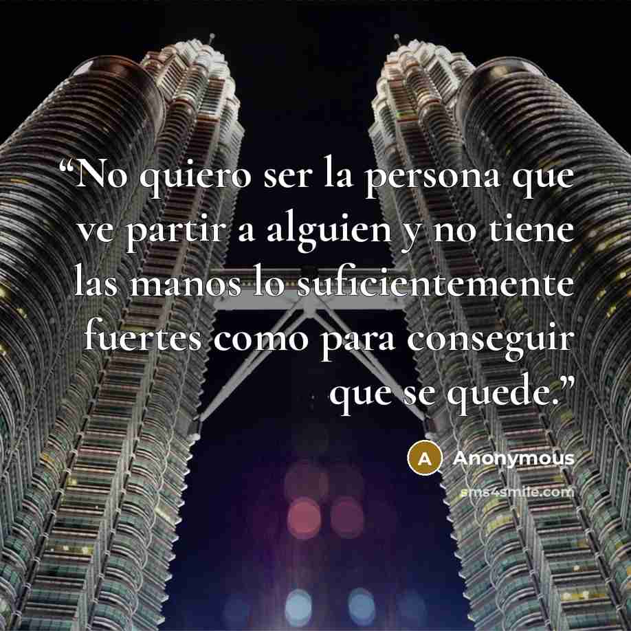 “No quiero ser la persona que ve partir a alguien y no tiene las manos lo suficientemente fuertes como para conseguir que se quede.” quote by Anonymous