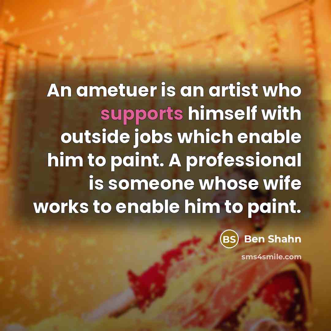 “An ametuer is an artist who supports himself with outside jobs which enable him to paint. A professional is someone whose wife works to enable him to paint.” quote by Ben Shahn