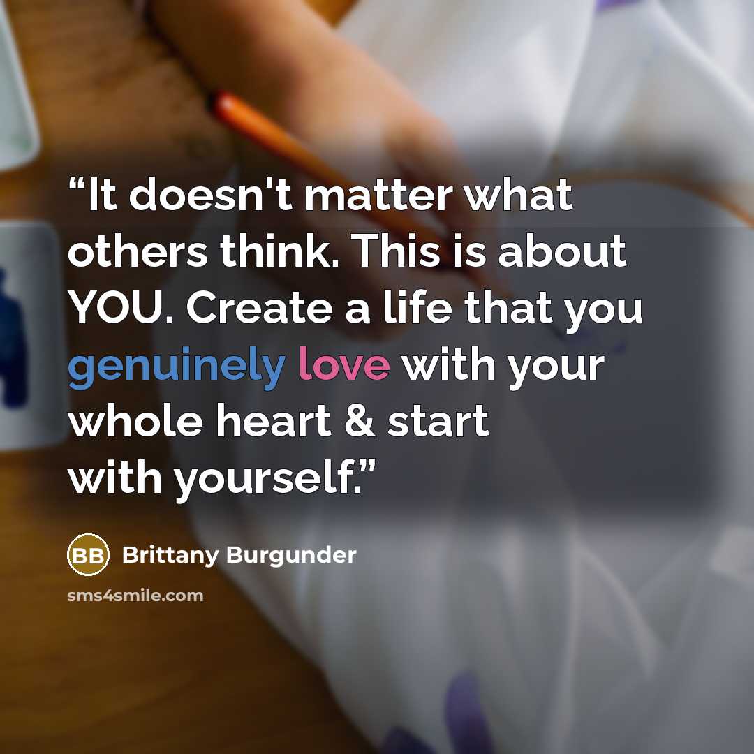 “It doesn't matter what others think. This is about YOU. Create a life that you genuinely love with your whole heart & start with yourself.” quote by Brittany Burgunder