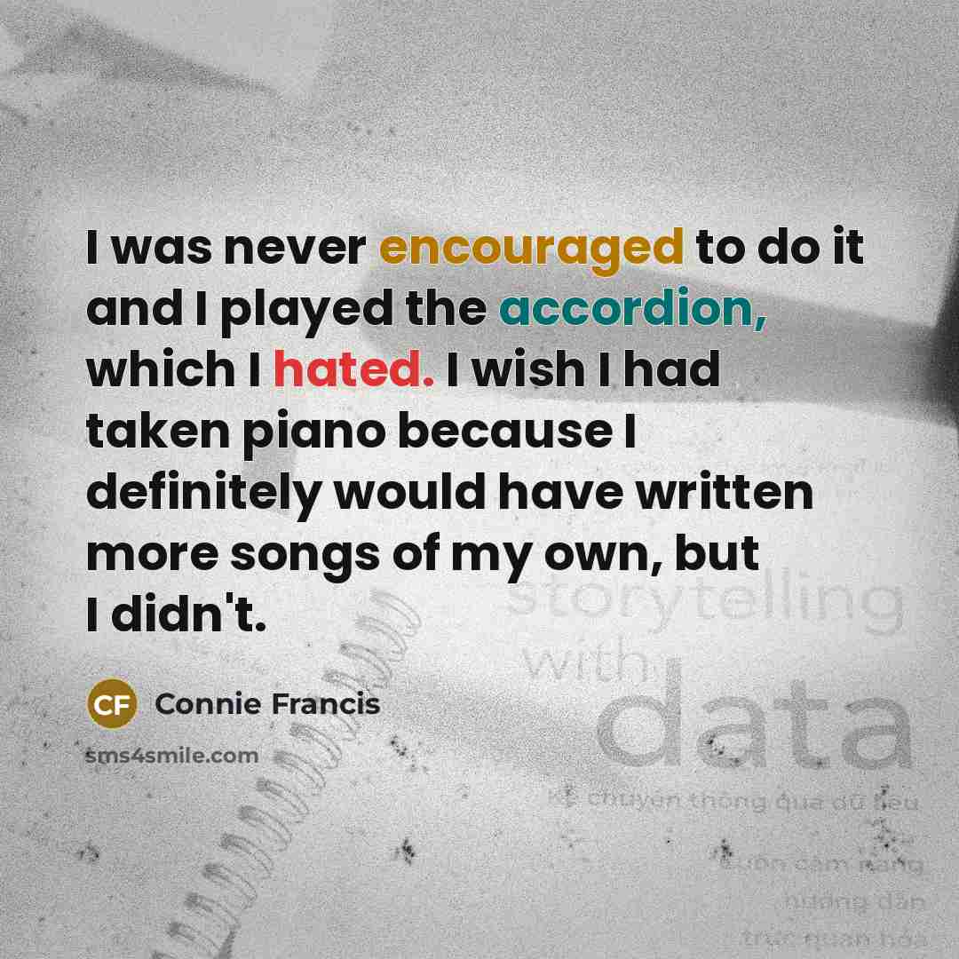 “I was never encouraged to do it and I played the accordion, which I hated. I wish I had taken piano because I definitely would have written more songs of my own, but I didn't.” quote by Connie Francis