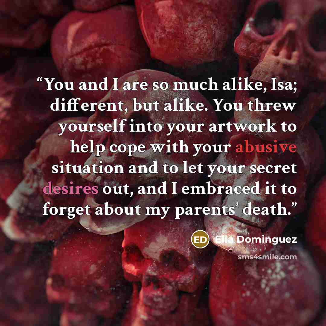 “You and I are so much alike, Isa; different, but alike. You threw yourself into your artwork to help cope with your abusive situation and to let your secret desires out, and I embraced it to forget about my parents’ death.” quote by Ella Dominguez
