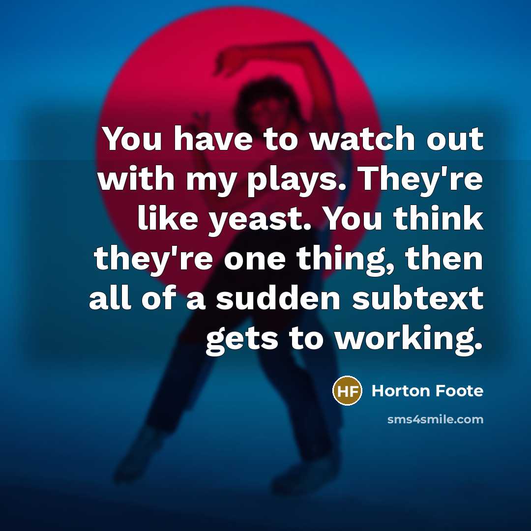 “You have to watch out with my plays. They're like yeast. You think they're one thing, then all of a sudden subtext gets to working.” quote by Horton Foote