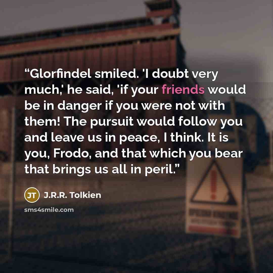 “Glorfindel smiled. 'I doubt very much,' he said, 'if your friends would be in danger if you were not with them! The pursuit would follow you and leave us in peace, I think. It is you, Frodo, and that which you bear that brings us all in peril.” quote by J.R.R. Tolkien