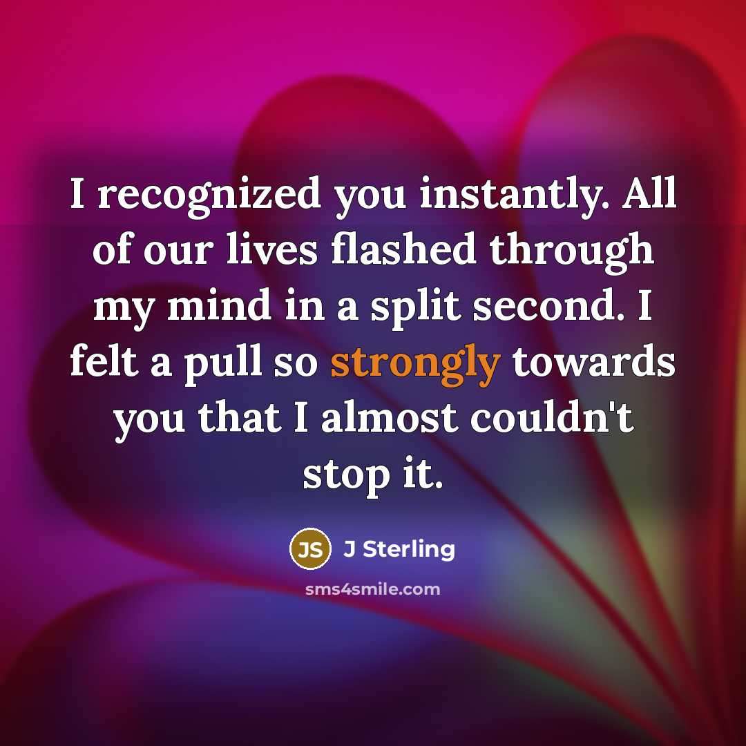 “I recognized you instantly. All of our lives flashed through my mind in a split second. I felt a pull so strongly towards you that I almost couldn't stop it.” quote by J Sterling