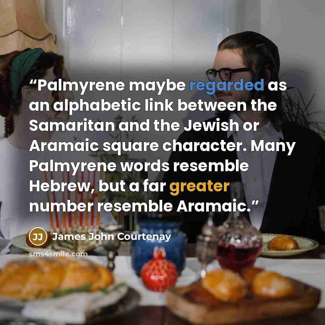 “Palmyrene maybe regarded as an alphabetic link between the Samaritan and the Jewish or Aramaic square character. Many Palmyrene words resemble Hebrew, but a far greater number resemble Aramaic.” quote by James John Courtenay