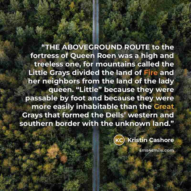 “THE ABOVEGROUND ROUTE to the fortress of Queen Roen was a high and treeless one, for mountains called the Little Grays divided the land of Fire and her neighbors from the land of the lady queen. “Little” because they were passable by foot and because they were more easily inhabitable than the…” quote by Kristin Cashore