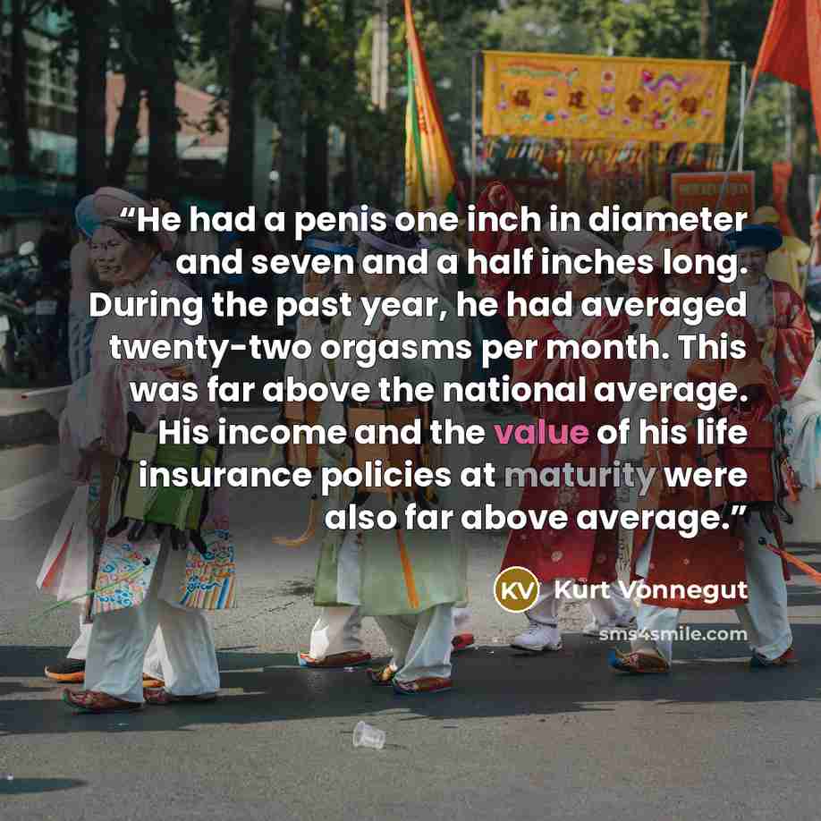 “He had a penis one inch in diameter and seven and a half inches long. During the past year, he had averaged twenty-two orgasms per month. This was far above the national average. His income and the value of his life insurance policies at maturity were also far above average.” quote by Kurt Vonnegut